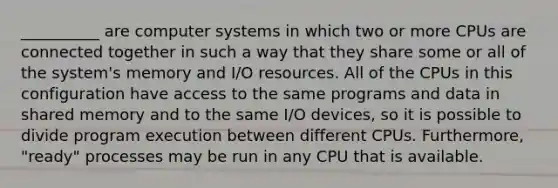 __________ are computer systems in which two or more CPUs are connected together in such a way that they share some or all of the system's memory and I/O resources. All of the CPUs in this configuration have access to the same programs and data in shared memory and to the same I/O devices, so it is possible to divide program execution between different CPUs. Furthermore, "ready" processes may be run in any CPU that is available.