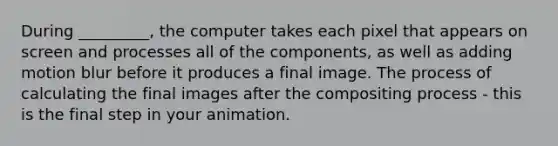 During _________, the computer takes each pixel that appears on screen and processes all of the components, as well as adding motion blur before it produces a final image. The process of calculating the final images after the compositing process - this is the final step in your animation.