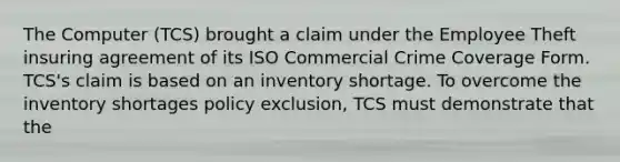 The Computer (TCS) brought a claim under the Employee Theft insuring agreement of its ISO Commercial Crime Coverage Form. TCS's claim is based on an inventory shortage. To overcome the inventory shortages policy exclusion, TCS must demonstrate that the