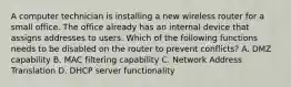 A computer technician is installing a new wireless router for a small office. The office already has an internal device that assigns addresses to users. Which of the following functions needs to be disabled on the router to prevent conflicts? A. DMZ capability B. MAC filtering capability C. Network Address Translation D. DHCP server functionality