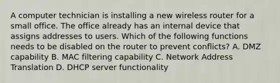 A computer technician is installing a new wireless router for a small office. The office already has an internal device that assigns addresses to users. Which of the following functions needs to be disabled on the router to prevent conflicts? A. DMZ capability B. MAC filtering capability C. Network Address Translation D. DHCP server functionality