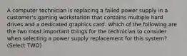 A computer technician is replacing a failed power supply in a customer's gaming workstation that contains multiple hard drives and a dedicated graphics card. Which of the following are the two most important things for the technician to consider when selecting a power supply replacement for this system? (Select TWO)