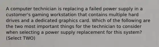 A computer technician is replacing a failed power supply in a customer's gaming workstation that contains multiple hard drives and a dedicated graphics card. Which of the following are the two most important things for the technician to consider when selecting a power supply replacement for this system? (Select TWO)