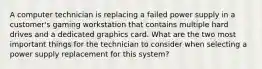 A computer technician is replacing a failed power supply in a customer's gaming workstation that contains multiple hard drives and a dedicated graphics card. What are the two most important things for the technician to consider when selecting a power supply replacement for this system?