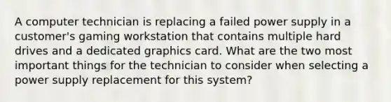 A computer technician is replacing a failed power supply in a customer's gaming workstation that contains multiple hard drives and a dedicated graphics card. What are the two most important things for the technician to consider when selecting a power supply replacement for this system?