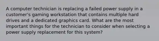 A computer technician is replacing a failed power supply in a customer's gaming workstation that contains multiple hard drives and a dedicated graphics card. What are the most important things for the technician to consider when selecting a power supply replacement for this system?