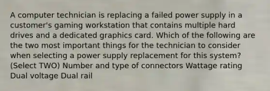 A computer technician is replacing a failed power supply in a customer's gaming workstation that contains multiple hard drives and a dedicated graphics card. Which of the following are the two most important things for the technician to consider when selecting a power supply replacement for this system? (Select TWO) Number and type of connectors Wattage rating Dual voltage Dual rail