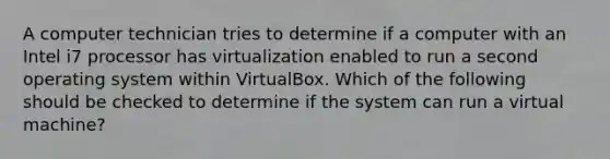 A computer technician tries to determine if a computer with an Intel i7 processor has virtualization enabled to run a second operating system within VirtualBox. Which of the following should be checked to determine if the system can run a virtual machine?