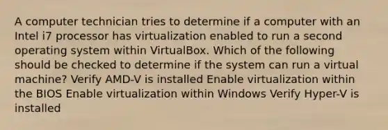 A computer technician tries to determine if a computer with an Intel i7 processor has virtualization enabled to run a second operating system within VirtualBox. Which of the following should be checked to determine if the system can run a virtual machine? Verify AMD-V is installed Enable virtualization within the BIOS Enable virtualization within Windows Verify Hyper-V is installed