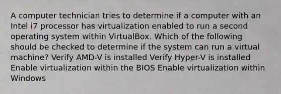 A computer technician tries to determine if a computer with an Intel i7 processor has virtualization enabled to run a second operating system within VirtualBox. Which of the following should be checked to determine if the system can run a virtual machine? Verify AMD-V is installed Verify Hyper-V is installed Enable virtualization within the BIOS Enable virtualization within Windows