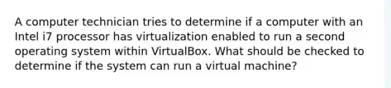 A computer technician tries to determine if a computer with an Intel i7 processor has virtualization enabled to run a second operating system within VirtualBox. What should be checked to determine if the system can run a virtual machine?