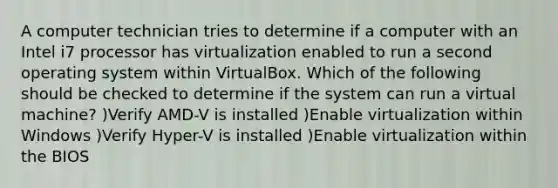 A computer technician tries to determine if a computer with an Intel i7 processor has virtualization enabled to run a second operating system within VirtualBox. Which of the following should be checked to determine if the system can run a virtual machine? )Verify AMD-V is installed )Enable virtualization within Windows )Verify Hyper-V is installed )Enable virtualization within the BIOS