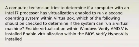 A computer technician tries to determine if a computer with an Intel i7 processor has virtualization enabled to run a second operating system within VirtualBox. Which of the following should be checked to determine if the system can run a virtual machine? Enable virtualization within Windows Verify AMD-V is installed Enable virtualization within the BIOS Verify Hyper-V is installed