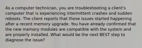 As a computer technician, you are troubleshooting a client's computer that is experiencing intermittent crashes and sudden reboots. The client reports that these issues started happening after a recent memory upgrade. You have already confirmed that the new memory modules are compatible with the system and are properly installed. What would be the next BEST step to diagnose the issue?