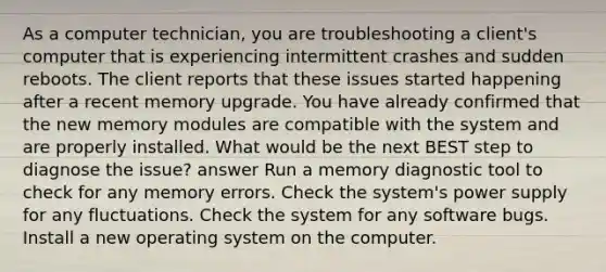 As a computer technician, you are troubleshooting a client's computer that is experiencing intermittent crashes and sudden reboots. The client reports that these issues started happening after a recent memory upgrade. You have already confirmed that the new memory modules are compatible with the system and are properly installed. What would be the next BEST step to diagnose the issue? answer Run a memory diagnostic tool to check for any memory errors. Check the system's power supply for any fluctuations. Check the system for any software bugs. Install a new operating system on the computer.