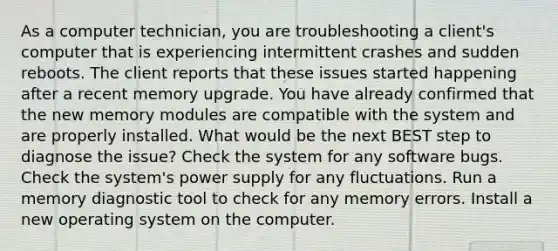 As a computer technician, you are troubleshooting a client's computer that is experiencing intermittent crashes and sudden reboots. The client reports that these issues started happening after a recent memory upgrade. You have already confirmed that the new memory modules are compatible with the system and are properly installed. What would be the next BEST step to diagnose the issue? Check the system for any software bugs. Check the system's power supply for any fluctuations. Run a memory diagnostic tool to check for any memory errors. Install a new operating system on the computer.