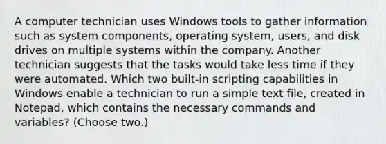 A computer technician uses Windows tools to gather information such as system components, operating system, users, and disk drives on multiple systems within the company. Another technician suggests that the tasks would take less time if they were automated. Which two built-in scripting capabilities in Windows enable a technician to run a simple text file, created in Notepad, which contains the necessary commands and variables? (Choose two.)