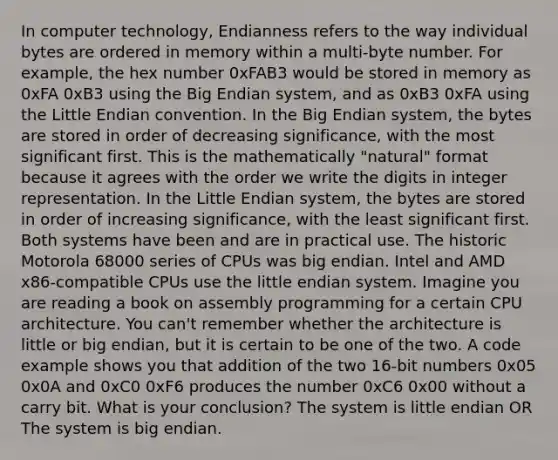 In computer technology, Endianness refers to the way individual bytes are ordered in memory within a multi-byte number. For example, the hex number 0xFAB3 would be stored in memory as 0xFA 0xB3 using the Big Endian system, and as 0xB3 0xFA using the Little Endian convention. In the Big Endian system, the bytes are stored in order of decreasing significance, with the most significant first. This is the mathematically "natural" format because it agrees with the order we write the digits in integer representation. In the Little Endian system, the bytes are stored in order of increasing significance, with the least significant first. Both systems have been and are in practical use. The historic Motorola 68000 series of CPUs was big endian. Intel and AMD x86-compatible CPUs use the little endian system. Imagine you are reading a book on assembly programming for a certain CPU architecture. You can't remember whether the architecture is little or big endian, but it is certain to be one of the two. A code example shows you that addition of the two 16-bit numbers 0x05 0x0A and 0xC0 0xF6 produces the number 0xC6 0x00 without a carry bit. What is your conclusion? The system is little endian OR The system is big endian.