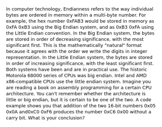 In computer technology, Endianness refers to the way individual bytes are ordered in memory within a multi-byte number. For example, the hex number 0xFAB3 would be stored in memory as 0xFA 0xB3 using the Big Endian system, and as 0xB3 0xFA using the Little Endian convention. In the Big Endian system, the bytes are stored in order of decreasing significance, with the most significant first. This is the mathematically "natural" format because it agrees with the order we write the digits in integer representation. In the Little Endian system, the bytes are stored in order of increasing significance, with the least significant first. Both systems have been and are in practical use. The historic Motorola 68000 series of CPUs was big endian. Intel and AMD x86-compatible CPUs use the little endian system. Imagine you are reading a book on assembly programming for a certain CPU architecture. You can't remember whether the architecture is little or big endian, but it is certain to be one of the two. A code example shows you that addition of the two 16-bit numbers 0x05 0x0A and0xC0 0xF6 produces the number 0xC6 0x00 without a carry bit. What is your conclusion?