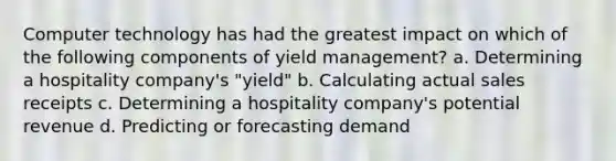 Computer technology has had the greatest impact on which of the following components of yield management? a. Determining a hospitality company's "yield" b. Calculating actual sales receipts c. Determining a hospitality company's potential revenue d. Predicting or forecasting demand