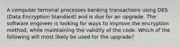 A computer terminal processes banking transactions using DES (Data Encryption Standard) and is due for an upgrade. The software engineer is looking for ways to improve the encryption method, while maintaining the validity of the code. Which of the following will most likely be used for the upgrade?