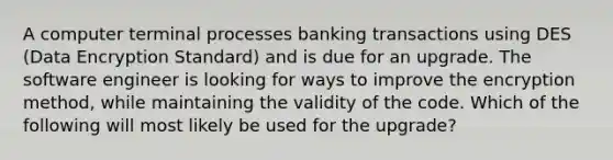 A computer terminal processes banking transactions using DES (Data Encryption Standard) and is due for an upgrade. The software engineer is looking for ways to improve the encryption method, while maintaining the validity of the code. Which of the following will most likely be used for the upgrade?