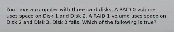 You have a computer with three hard disks. A RAID 0 volume uses space on Disk 1 and Disk 2. A RAID 1 volume uses space on Disk 2 and Disk 3. Disk 2 fails. Which of the following is true?