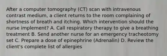 After a computer tomography (CT) scan with intravenous contrast medium, a client returns to the room complaining of shortness of breath and itching. Which intervention should the nurse implement? A. Call respiratory therapy to give a breathing treatment B. Send another nurse for an emergency tracheotomy set C. Prepare a dose of epinephrine (Adrenalin) D. Review the client's complete list of allergies