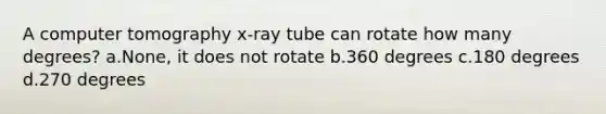 A computer tomography x-ray tube can rotate how many degrees? a.None, it does not rotate b.360 degrees c.180 degrees d.270 degrees