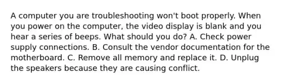 A computer you are troubleshooting won't boot properly. When you power on the computer, the video display is blank and you hear a series of beeps. What should you do? A. Check power supply connections. B. Consult the vendor documentation for the motherboard. C. Remove all memory and replace it. D. Unplug the speakers because they are causing conflict.