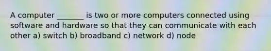 A computer _______ is two or more computers connected using software and hardware so that they can communicate with each other a) switch b) broadband c) network d) node