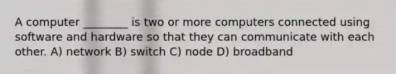 A computer ________ is two or more computers connected using software and hardware so that they can communicate with each other. A) network B) switch C) node D) broadband