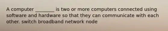 A computer ________ is two or more computers connected using software and hardware so that they can communicate with each other. switch broadband network node