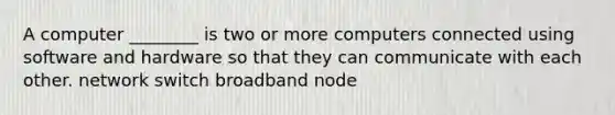 A computer ________ is two or more computers connected using software and hardware so that they can communicate with each other. network switch broadband node