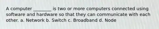 A computer ________ is two or more computers connected using software and hardware so that they can communicate with each other. a. Network b. Switch c. Broadband d. Node