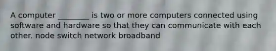 A computer ________ is two or more computers connected using software and hardware so that they can communicate with each other. node switch network broadband