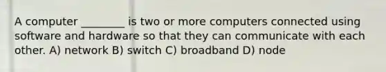 A computer ________ is two or more computers connected using software and hardware so that they can communicate with each other. A) network B) switch C) broadband D) node