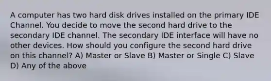 A computer has two hard disk drives installed on the primary IDE Channel. You decide to move the second hard drive to the secondary IDE channel. The secondary IDE interface will have no other devices. How should you configure the second hard drive on this channel? A) Master or Slave B) Master or Single C) Slave D) Any of the above