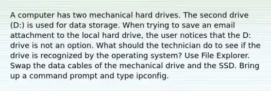 A computer has two mechanical hard drives. The second drive (D:) is used for data storage. When trying to save an email attachment to the local hard drive, the user notices that the D: drive is not an option. What should the technician do to see if the drive is recognized by the operating system? Use File Explorer. Swap the data cables of the mechanical drive and the SSD. Bring up a command prompt and type ipconfig.