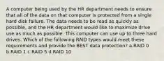 A computer being used by the HR department needs to ensure that all of the data on that computer is protected from a single hard disk failure. The data needs to be read as quickly as possible, and the HR department would like to maximize drive use as much as possible. This computer can use up to three hard drives. Which of the following RAID types would meet these requirements and provide the BEST data protection? a.RAID 0 b.RAID 1 c.RAID 5 d.RAID 10