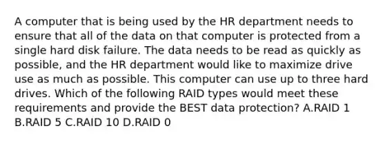 A computer that is being used by the HR department needs to ensure that all of the data on that computer is protected from a single hard disk failure. The data needs to be read as quickly as possible, and the HR department would like to maximize drive use as much as possible. This computer can use up to three hard drives. Which of the following RAID types would meet these requirements and provide the BEST data protection? A.RAID 1 B.RAID 5 C.RAID 10 D.RAID 0