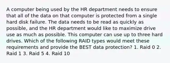 A computer being used by the HR department needs to ensure that all of the data on that computer is protected from a single hard disk failure. The data needs to be read as quickly as possible, and the HR department would like to maximize drive use as much as possible. This computer can use up to three hard drives. Which of the following RAID types would meet these requirements and provide the BEST data protection? 1. Raid 0 2. Raid 1 3. Raid 5 4. Raid 10