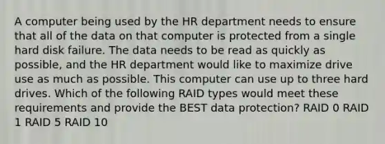 A computer being used by the HR department needs to ensure that all of the data on that computer is protected from a single hard disk failure. The data needs to be read as quickly as possible, and the HR department would like to maximize drive use as much as possible. This computer can use up to three hard drives. Which of the following RAID types would meet these requirements and provide the BEST data protection? RAID 0 RAID 1 RAID 5 RAID 10