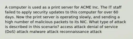 A computer is used as a print server for ACME Inc. The IT staff failed to apply security updates to this computer for over 60 days. Now the print server is operating slowly, and sending a high number of malicious packets to its NIC. What type of attack is described in this scenario? access attack denial of service (DoS) attack malware attack reconnaissance attack