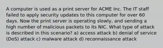 A computer is used as a print server for ACME Inc. The IT staff failed to apply security updates to this computer for over 60 days. Now the print server is operating slowly, and sending a high number of malicious packets to its NIC. What type of attack is described in this scenario? a) access attack b) denial of service (DoS) attack c) malware attack d) reconnaissance attack