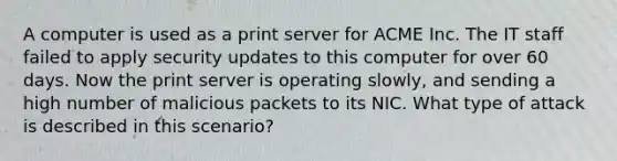 A computer is used as a print server for ACME Inc. The IT staff failed to apply security updates to this computer for over 60 days. Now the print server is operating slowly, and sending a high number of malicious packets to its NIC. What type of attack is described in this scenario?