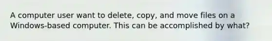 A computer user want to delete, copy, and move files on a Windows-based computer. This can be accomplished by what?