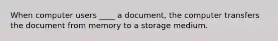 When computer users ____ a document, the computer transfers the document from memory to a storage medium.