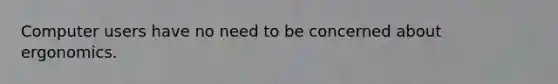 Computer users have no need to be concerned about ergonomics.