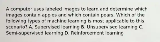 A computer uses labeled images to learn and determine which images contain apples and which contain pears. Which of the following types of machine learning is most applicable to this scenario? A. Supervised learning B. Unsupervised learning C. Semi-supervised learning D. Reinforcement learning